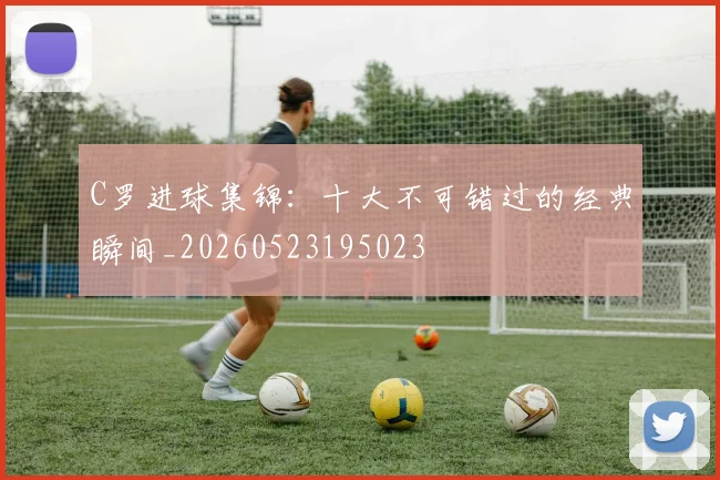 C罗进球集锦:十大不可错过的经典瞬间_20260523195023