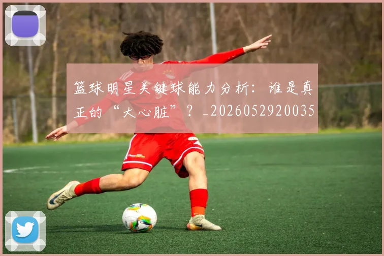 篮球明星关键球能力分析：谁是真正的“大心脏”？_20260529200355