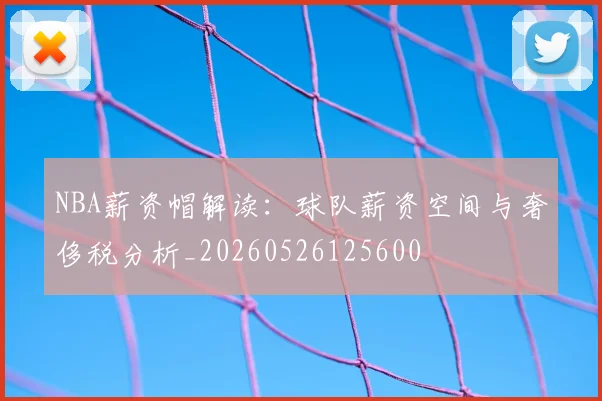 NBA薪资帽解读：球队薪资空间与奢侈税分析_20260526125600