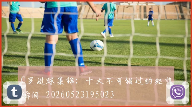 C罗进球集锦：十大不可错过的经典瞬间_20260523195023