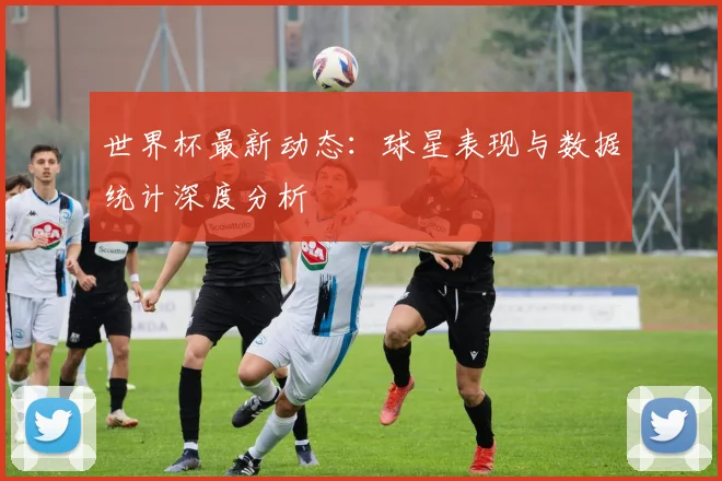 世界杯最新动态：球星表现与数据统计深度分析