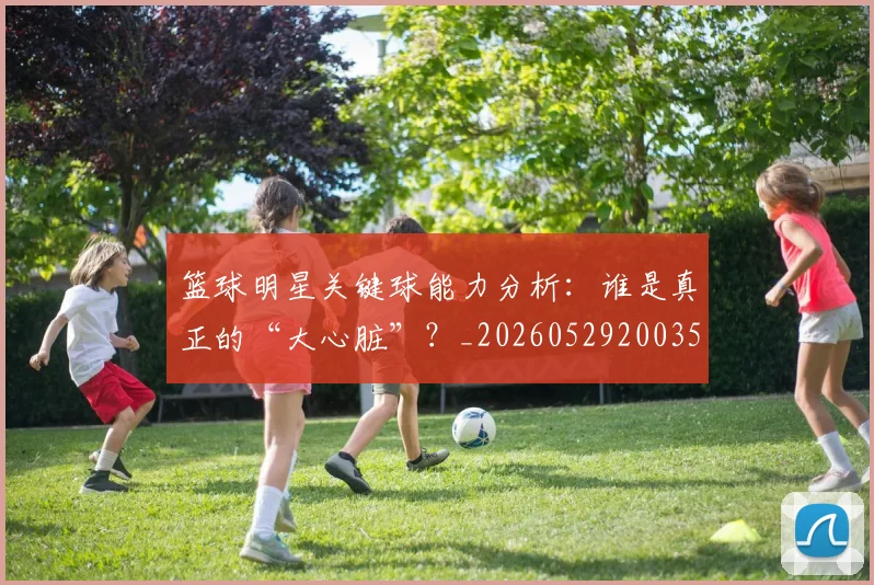 篮球明星关键球能力分析:谁是真正的“大心脏”?_20260529200355