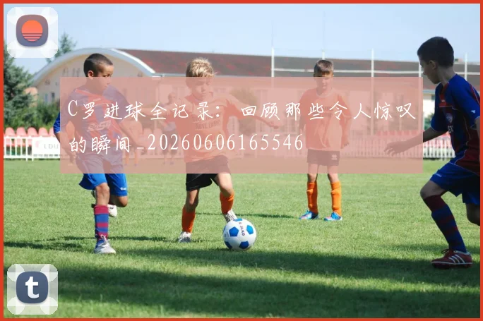 C罗进球全记录:回顾那些令人惊叹的瞬间_20260606165546