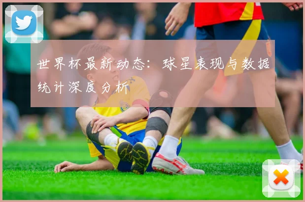 世界杯最新动态:球星表现与数据统计深度分析